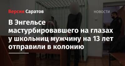 В Энгельсе мастурбировавшего на глазах у школьниц мужчину на 13 лет отправили в колонию - nversia.ru - Россия - Саратовская обл.