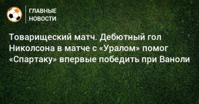 Паоло Ваноль - Товарищеский матч. Дебютный гол Николсона в матче с «Уралом» помог «Спартаку» впервые победить при Ваноли - bombardir.ru - Москва - Сочи - Екатеринбург