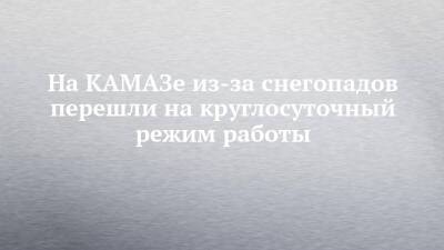 На КАМАЗе из-за снегопадов перешли на круглосуточный режим работы - chelny-izvest.ru - Набережные Челны - Камаз