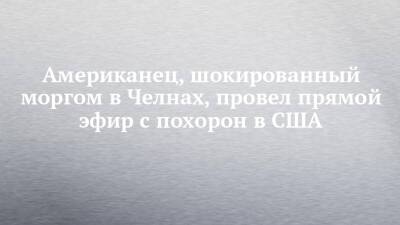 Американец, шокированный моргом в Челнах, провел прямой эфир с похорон в США - chelny-izvest.ru - США - Набережные Челны
