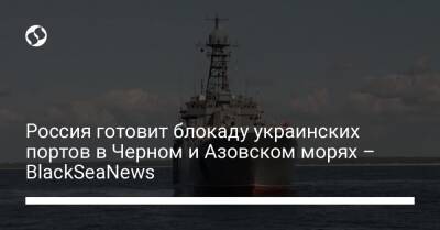 Россия готовит блокаду украинских портов в Черном и Азовском морях – BlackSeaNews - liga.net - Россия - Украина - Крым - Краснодарский край