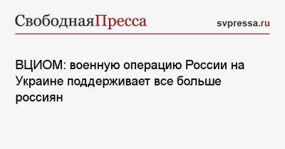 Валерий Федоров - ВЦИОМ: военную операцию России на Украине поддерживает все больше россиян - svpressa.ru - Россия - Украина
