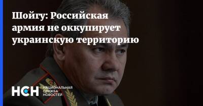 Сергей Шойгу - Шойгу: Российская армия не оккупирует украинскую территорию - nsn.fm - Россия - Украина
