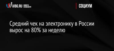 Средний чек на электронику в России вырос на 80% за неделю - ivbg.ru - Россия - США - Украина