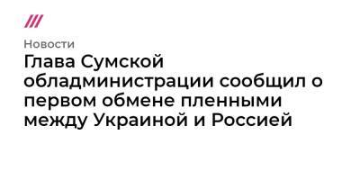 Владимир Зеленский - Владимир Путин - Глава Сумской обладминистрации сообщил о первом обмене пленными между Украиной и Россией - tvrain.ru - Москва - Россия - Украина