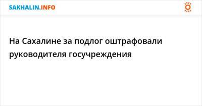 На Сахалине за подлог оштрафовали руководителя госучреждения - sakhalin.info - Россия - Хабаровский край - Сахалинская обл.