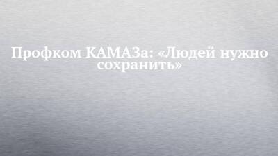 Профком КАМАЗа: «Людей нужно сохранить» - chelny-izvest.ru - Набережные Челны - Камаз