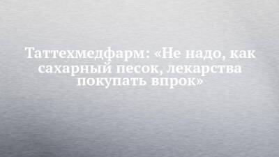 Таттехмедфарм: «Не надо, как сахарный песок, лекарства покупать впрок» - chelny-izvest.ru - респ. Татарстан