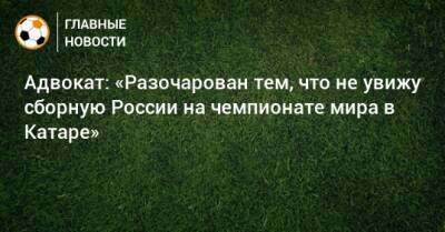 Адвокат: «Разочарован тем, что не увижу сборную России на чемпионате мира в Катаре» - bombardir.ru - Россия - Катар