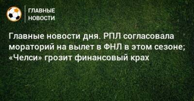 Главные новости дня. РПЛ согласовала мораторий на вылет в ФНЛ в этом сезоне; «Челси» грозит финансовый крах - bombardir.ru - Краснодар