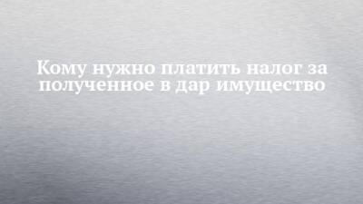 Кому нужно платить налог за полученное в дар имущество - chelny-izvest.ru