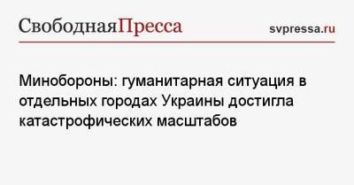 Игорь Конашенков - Михаил Мизинцев - Минобороны: гуманитарная ситуация в отдельных городах Украины достигла катастрофических масштабов - svpressa.ru - Россия - Украина