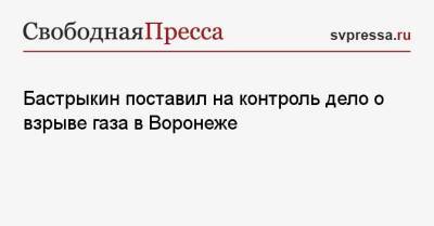 Бастрыкин поставил на контроль дело о взрыве газа в Воронеже - svpressa.ru - Россия - Воронеж - Воронежская обл. - Приморье край - Пенза