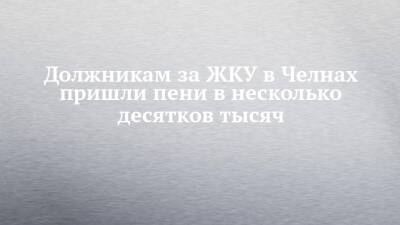 Должникам за ЖКУ в Челнах пришли пени в несколько десятков тысяч - chelny-izvest.ru - Россия - Набережные Челны