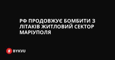 РФ продовжує бомбити з літаків житловий сектор Маріуполя - bykvu.com - Украина - Росія - місто Маріуполь