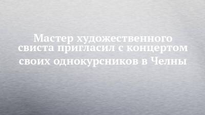 Мастер художественного свиста пригласил с концертом своих однокурсников в Челны - chelny-izvest.ru - Москва - Набережные Челны - Ижевск