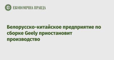 Белорусско-китайское предприятие по сборке Geely приостановит производство - epravda.com.ua - Китай - Украина - Белоруссия