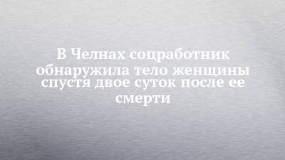 В Челнах соцработник обнаружила тело женщины спустя двое суток после ее смерти - chelny-izvest.ru - Набережные Челны