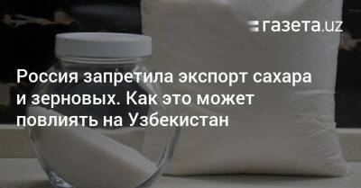 Узбекистан - Россия запретила экспорт сахара и зерновых. Как это может повлиять на Узбекистан - gazeta.uz - Россия - Украина - Армения - Казахстан - Узбекистан - Белоруссия - Киргизия