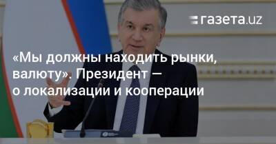 «Мы должны находить рынки, валюту». Президент — о локализации и кооперации - gazeta.uz - Узбекистан