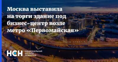 Иван Щербаков - Москва выставила на торги здание под бизнес-центр возле метро «Первомайская» - nsn.fm - Москва