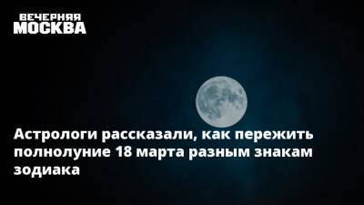 Астрологи рассказали, как пережить полнолуние 18 марта разным знакам зодиака - vm.ru
