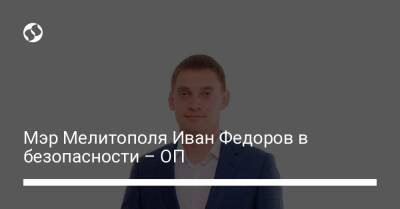 Иван Федоров - Кирилл Тимошенко - Мэр Мелитополя Иван Федоров в безопасности - ОП - liga.net - Украина - Мелитополь