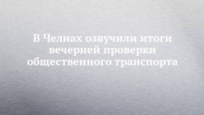 Илья Зуев - В Челнах озвучили итоги вечерней проверки общественного транспорта - chelny-izvest.ru - Набережные Челны