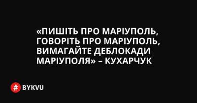 «Пишіть про Маріуполь, говоріть про Маріуполь, вимагайте деблокади Маріуполя» – Кухарчук - bykvu.com - Украина - місто Маріуполь