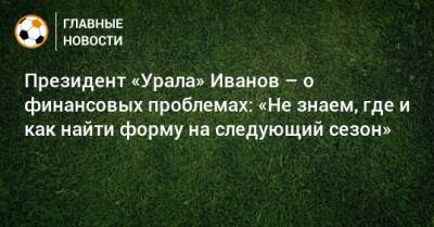 Григорий Иванов - Президент «Урала» Иванов – о финансовых проблемах: «Не знаем, где и как найти форму на следующий сезон» - bombardir.ru