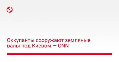 Оккупанты сооружают земляные валы под Киевом — CNN - liga.net - Украина - Киев