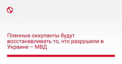 Пленные оккупанты будут восстанавливать то, что разрушили в Украине – МВД - liga.net - Украина - Киев