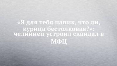 «Я для тебя папик, что ли, курица бестолковая?»: челнинец устроил скандал в МФЦ - chelny-izvest.ru - Набережные Челны