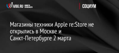 Магазины техники Apple re:Store не открылись в Москве и Санкт-Петербурге 2 марта - ivbg.ru - Москва - Россия - Украина - Санкт-Петербург