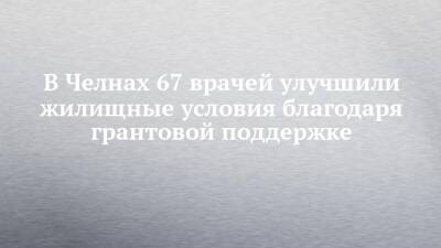 Александр Николаев - В Челнах 67 врачей улучшили жилищные условия благодаря грантовой поддержке - chelny-izvest.ru - Набережные Челны
