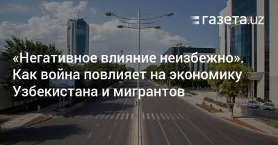 «Негативное воздействие неизбежно». Как война повлияет на экономику Узбекистана и мигрантов - gazeta.uz - Россия - Украина - Казахстан - Узбекистан - Киргизия