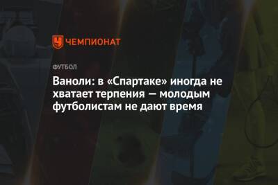 Паоло Ваноль - Ваноли: в «Спартаке» иногда не хватает терпения — молодым футболистам не дают время - championat.com - Россия