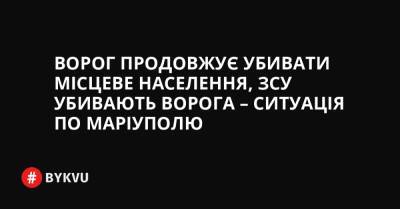 Ворог продовжує убивати місцеве населення, ЗСУ убивають ворога – ситуація по Маріуполю - bykvu.com - Украина - місто Маріуполь