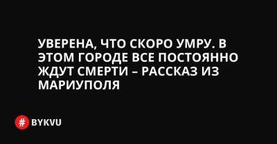 Уверена, что скоро умру. В этом городе все постоянно ждут смерти – рассказ из Мариуполя - bykvu.com - Украина - Мариуполь