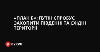 «План Б»: Путін спробує захопити південніта східні території - bykvu.com - США - Україна - місто Київ - Росія