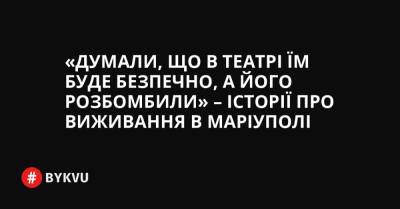 «Думали, що в театрі їм буде безпечно, а його розбомбили» – історії про виживання в Маріуполі - bykvu.com - Украина - місто Маріуполь