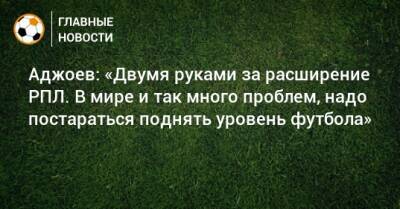 Гурам Аджоев - Аджоев: «Двумя руками за расширение РПЛ. В мире и так много проблем, надо постараться поднять уровень футбола» - bombardir.ru