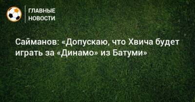 Сайманов: «Допускаю, что Хвича будет играть за «Динамо» из Батуми» - bombardir.ru - Грузия
