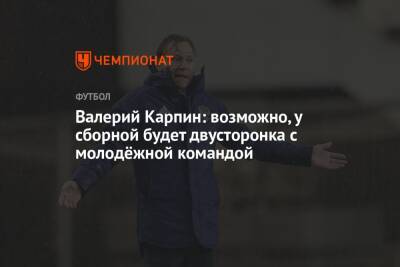 Валерий Карпин - Арина Лаврова - Валерий Карпин: возможно, у сборной будет двусторонка с молодёжной командой - championat.com - Россия - Новогорск