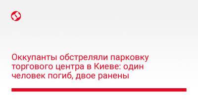 Виталий Кличко - Оккупанты обстреляли парковку торгового центра в Киеве: один человек погиб, двое ранены - liga.net - Украина - Киев