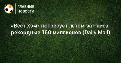 Деклан Райс - «Вест Хэм» потребует летом за Райса рекордные 150 миллионов (Daily Mail) - bombardir.ru