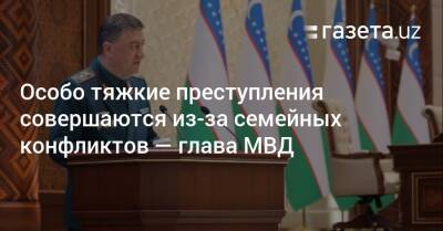 Особо тяжкие преступления совершаются из-за семейных конфликтов — глава МВД - gazeta.uz - Узбекистан - Ташкент