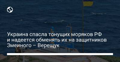 Украина спасла тонущих моряков РФ и надеется обменять их на защитников Змеиного – Верещук - liga.net - Россия - Украина