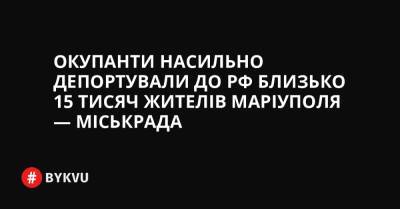 Окупанти насильно депортували до РФ близько 15 тисяч жителів Маріуполя — міськрада - bykvu.com - Украина - Росія - місто Запоріжжя - місто Маріуполь