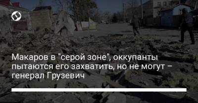 Макаров в "серой зоне", оккупанты пытаются его захватить, но не могут – генерал Грузевич - liga.net - Украина